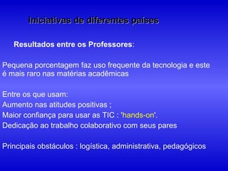 Iniciativas de diferentes países

   Resultados entre os Professores:

Pequena porcentagem faz uso frequente da tecnologia e este
é mais raro nas matérias acadêmicas

Entre os que usam:
Aumento nas atitudes positivas ;
Maior confiança para usar as TIC : 'hands-on'.
Dedicação ao trabalho colaborativo com seus pares

Principais obstáculos : logística, administrativa, pedagógicos
 