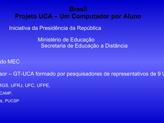 Brasil
        Projeto UCA – Um Computador por Aluno
    Iniciativa da Presidência da República

               Ministério de Educação
                Secretaria de Educação a Distância

 do MEC

sor – GT-UCA formado por pesquisadores de representativos de 9 U

RGS, UFRJ, UFC, UFPE,
CAMP,
as, PUCSP
 
