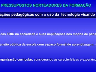 PRESSUPOSTOS NORTEADORES DA FORMAÇÃO

ações pedagógicas com o uso da tecnologia visando m




das TDIC na sociedade e suas implicações nos modos de pens


ensão pública da escola com espaço formal de aprendizagem, v



rganização curricular, considerando as características e experiênc
 