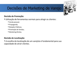 Decisão de Promoção: Utilização de ferramentas normais para atingir os clientes:  Venda pessoal; Propaganda; Relações Públicas; Promoção de Vendas; Marketing Direto ; Decisão de Localização : A escolha da localização de um varejista é fundamental para sua capacidade de atrair clientes.  Decisões de Marketing de Varejo 