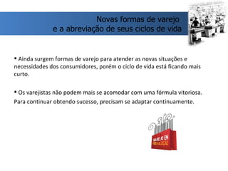 Ainda surgem formas de varejo para atender as novas situações e necessidades dos consumidores, porém o ciclo de vida está ficando mais curto. Os varejistas não podem mais se acomodar com uma fórmula vitoriosa. Para continuar obtendo sucesso, precisam se adaptar continuamente. Novas formas de varejo  e a abreviação de seus ciclos de vida 