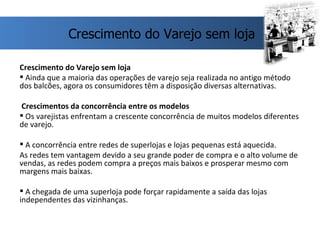Crescimento do Varejo sem loja Ainda que a maioria das operações de varejo seja realizada no antigo método dos balcões, agora os consumidores têm a disposição diversas alternativas. Crescimentos da concorrência entre os modelos Os varejistas enfrentam a crescente concorrência de muitos modelos diferentes de varejo. A concorrência entre redes de superlojas e lojas pequenas está aquecida. As redes tem vantagem devido a seu grande poder de compra e o alto volume de vendas, as redes podem compra a preços mais baixos e prosperar mesmo com margens mais baixas. A chegada de uma superloja pode forçar rapidamente a saída das lojas independentes das vizinhanças. Crescimento do Varejo sem loja 