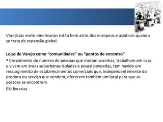 Varejistas norte-americanos estão bem atrás dos europeus e asiáticos quando se trata de expansão global. Lojas de Varejo como “comunidades” ou “pontos de encontro” Crescimento do número de pessoas que moram sozinhas, trabalham em casa e vivem em áreas suburbanas isoladas e pouco povoadas, tem havido um ressurgimento de estabelecimentos comerciais que, independentemente do produto ou serviço que vendem, oferecem também um local para que as pessoas se encontrem EX: livrarias 