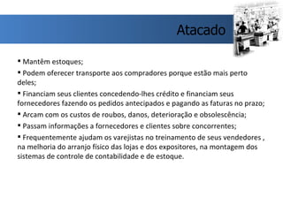 Mantêm estoques; Podem oferecer transporte aos compradores porque estão mais perto deles; Financiam seus clientes concedendo-lhes crédito e financiam seus fornecedores fazendo os pedidos antecipados e pagando as faturas no prazo; Arcam com os custos de roubos, danos, deterioração e obsolescência; Passam informações a fornecedores e clientes sobre concorrentes; Frequentemente ajudam os varejistas no treinamento de seus vendedores , na melhoria do arranjo físico das lojas e dos expositores, na montagem dos sistemas de controle de contabilidade e de estoque. Atacado 