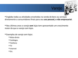 Engloba todas as atividades envolvidas na venda de bens ou serviços diretamente a consumidores finais para seu  uso pessoal, e não empresarial. Nos últimos anos o varejo  sem  lojas tem apresentado um crescimento maior do que o varejo com lojas. Exemplos de varejo sem lojas: Mala-direta Catálogos Telefone TV Internet Etc. Varejo 