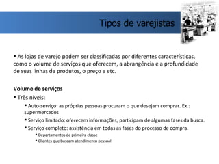 As lojas de varejo podem ser classificadas por diferentes características, como o volume de serviços que oferecem, a abrangência e a profundidade de suas linhas de produtos, o preço e etc.  Volume de serviços Três níveis: Auto-serviço: as próprias pessoas procuram o que desejam comprar. Ex.: supermercados Serviço limitado: oferecem informações, participam de algumas fases da busca. Serviço completo: assistência em todas as fases do processo de compra. Departamentos de primeira classe Clientes que buscam atendimento pessoal  Tipos de varejistas 