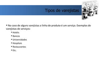 No caso de alguns varejistas a linha de produto é um serviço. Exemplos de varejistas de serviços: Hotéis Bancos Universidades Hospitais Restaurantes Etc.  Tipos de varejistas 