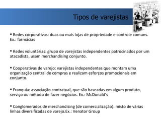 Redes corporativas: duas ou mais lojas de propriedade e controle comuns. Ex.: farmácias Redes voluntárias: grupo de varejistas independentes patrocinados por um atacadista, usam merchandising conjunto. Cooperativas de varejo: varejistas independentes que montam uma organização central de compras e realizam esforços promocionais em conjunto.  Franquia: associação contratual, que são baseadas em algum produto, serviço ou método de fazer negócios. Ex.: McDonald’s Conglomerados de merchandising (de comercialização): misto de várias linhas diversificadas de varejo.Ex.: Venator Group  Tipos de varejistas 