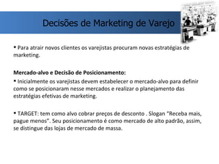 Para atrair novos clientes os varejistas procuram novas estratégias de marketing. Mercado-alvo e Decisão de Posicionamento: Inicialmente os varejistas devem estabelecer o mercado-alvo para definir como se posicionaram nesse mercados e realizar o planejamento das estratégias efetivas de marketing. TARGET: tem como alvo cobrar preços de desconto . Slogan “Receba mais, pague menos”. Seu posicionamento é como mercado de alto padrão, assim,  se distingue das lojas de mercado de massa. Decisões de Marketing de Varejo 