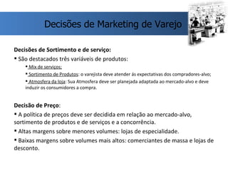 Decisões de Sortimento e de serviço: São destacados três variáveis de produtos:  Mix de serviços; Sortimento de Produtos : o varejista deve atender ás expectativas dos compradores-alvo; Atmosfera da loja : Sua Atmosfera deve ser planejada adaptada ao mercado-alvo e deve induzir os consumidores a compra. Decisão de Preço : A política de preços deve ser decidida em relação ao mercado-alvo, sortimento de produtos e de serviços e a concorrência. Altas margens sobre menores volumes: lojas de especialidade.  Baixas margens sobre volumes mais altos: comerciantes de massa e lojas de desconto. Decisões de Marketing de Varejo 