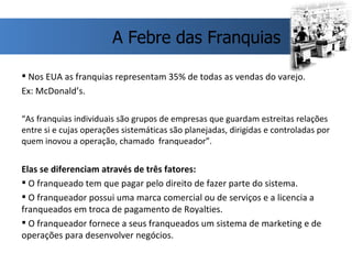 Nos EUA as franquias representam 35% de todas as vendas do varejo.  Ex: McDonald’s. “ As franquias individuais são grupos de empresas que guardam estreitas relações entre si e cujas operações sistemáticas são planejadas, dirigidas e controladas por quem inovou a operação, chamado  franqueador”. Elas se diferenciam através de três fatores: O franqueado tem que pagar pelo direito de fazer parte do sistema.  O franqueador possui uma marca comercial ou de serviços e a licencia a franqueados em troca de pagamento de Royalties. O franqueador fornece a seus franqueados um sistema de marketing e de operações para desenvolver negócios.  A Febre das Franquias 