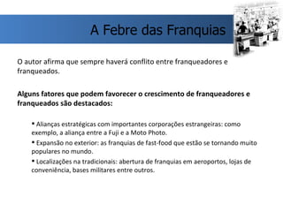 O autor afirma que sempre haverá conflito entre franqueadores e franqueados. Alguns fatores que podem favorecer o crescimento de franqueadores e franqueados são destacados: Alianças estratégicas com importantes corporações estrangeiras: como exemplo, a aliança entre a Fuji e a Moto Photo. Expansão no exterior: as franquias de fast-food que estão se tornando muito populares no mundo. Localizações na tradicionais: abertura de franquias em aeroportos, lojas de conveniência, bases militares entre outros. A Febre das Franquias 