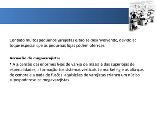 Contudo muitos pequenos varejistas estão se desenvolvendo, devido ao toque especial que as pequenas lojas podem oferecer. Ascensão do megavarejistas A ascensão das enormes lojas de varejo de massa e das superlojas de especialidades, a formação dos sistemas verticais de marketing e as alianças de compra e a onda de fusões  aquisições de varejistas criaram um núcleo superpoderoso de megavarejistas 