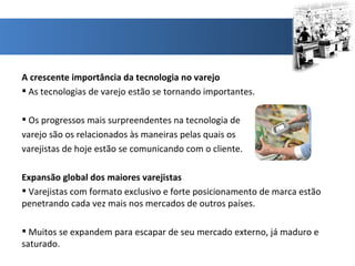 A crescente importância da tecnologia no varejo As tecnologias de varejo estão se tornando importantes. Os progressos mais surpreendentes na tecnologia de  varejo são os relacionados às maneiras pelas quais os  varejistas de hoje estão se comunicando com o cliente. Expansão global dos maiores varejistas Varejistas com formato exclusivo e forte posicionamento de marca estão penetrando cada vez mais nos mercados de outros países.  Muitos se expandem para escapar de seu mercado externo, já maduro e saturado. 