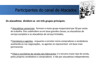 Os atacadistas  dividem-se  em três grupos principais: Atacadistas comerciais :  formam o maior grupo responsável por 50 por cento do trabalho. Eles subdividem-se em duas grandes classes, os atacadistas de serviço completo e os atacadistas de serviço limitados. Corretores e agentes :  enquanto o corretor reúne compradores e vendedores auxiliando-os nas negociações,  os agentes os representam  em base mais permanente. Filiais e escritórios de vendas dos fabricantes : é o terceiro maior tipo de venda, pelos próprios vendedores e compradores  e não por atacadistas independentes. Participantes do canal de Atacados 