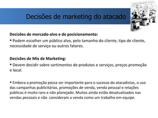 Decisões de mercado-alvo e de posicionamento: Podem escolher um público alvo, pelo tamanho do cliente, tipo de cliente, necessidade de serviço ou outros fatores. Decisões de Mix de Marketing: Devem decidir sobre sortimentos de produtos e serviços, preços promoção e local.  Embora a promoção possa ser importante para o sucesso do atacadistas, o uso das campanhas publicitárias, promoções de venda, venda pessoal e relações públicas é muito raro e não planejado. Muitos ainda estão desatualizados nas vendas pessoais e não  consideram a venda como um trabalho em equipe. Decisões de marketing do atacado 