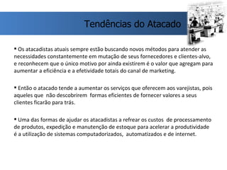 Os atacadistas atuais sempre estão buscando novos métodos para atender as necessidades constantemente em mutação de seus fornecedores e clientes-alvo, e reconhecem que o único motivo por ainda existirem é o valor que agregam para aumentar a eficiência e a efetividade totais do canal de marketing. Então o atacado tende a aumentar os serviços que oferecem aos varejistas, pois aqueles que  não descobrirem  formas eficientes de fornecer valores a seus clientes ficarão para trás.  Uma das formas de ajudar os atacadistas a refrear os custos  de processamento de produtos, expedição e manutenção de estoque para acelerar a produtividade é a utilização de sistemas computadorizados,  automatizados e de internet. Tendências do Atacado 