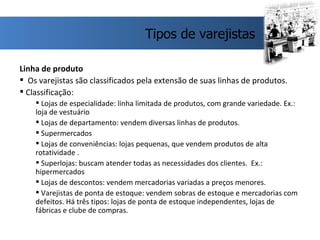 Linha de produto Os varejistas são classificados pela extensão de suas linhas de produtos. Classificação: Lojas de especialidade: linha limitada de produtos, com grande variedade. Ex.: loja de vestuário Lojas de departamento: vendem diversas linhas de produtos.  Supermercados Lojas de conveniências: lojas pequenas, que vendem produtos de alta rotatividade .  Superlojas: buscam atender todas as necessidades dos clientes.  Ex.: hipermercados Lojas de descontos: vendem mercadorias variadas a preços menores.  Varejistas de ponta de estoque: vendem sobras de estoque e mercadorias com defeitos. Há três tipos: lojas de ponta de estoque independentes, lojas de fábricas e clube de compras.  Tipos de varejistas 