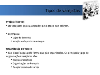 Preços relativos Os varejistas são classificados pelo preço que cobram. Exemplos: Lojas de desconto Varejistas de ponta de estoque Organização de varejo São classificadas pela forma que são organizadas. Os principais tipos de organizações varejistas são : Redes corporativas Organizações de franquia Conglomerados de varejo  Tipos de varejistas 