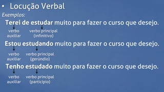 • Locução Verbal
Exemplos:
Terei de estudar muito para fazer o curso que desejo.
verbo
auxiliar
verbo principal
(infinitivo)
Estou estudando muito para fazer o curso que desejo.
verbo
auxiliar
verbo principal
(gerúndio)
Tenho estudado muito para fazer o curso que desejo.
verbo
auxiliar
verbo principal
(particípio)
 