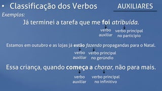 • Classificação dos Verbos AUXILIARES
Exemplos:
Já terminei a tarefa que me foi atribuída.
verbo
auxiliar
verbo principal
no particípio
Estamos em outubro e as lojas já estão fazendo propagandas para o Natal.
verbo
auxiliar
verbo principal
no gerúndio
Essa criança, quando começa a chorar, não para mais.
verbo
auxiliar
verbo principal
no infinitivo
 