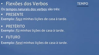 • Flexões dos Verbos TEMPO
Os tempos naturais dos verbos são três:
 PRESENTE
Exemplo: Faço minhas lições de casa à tarde.
 PRETÉRITO
Exemplo: Fiz minhas lições de casa à tarde.
 FUTURO
Exemplo: Farei minhas lições de casa à tarde.
 