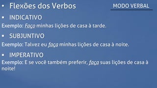 • Flexões dos Verbos MODO VERBAL
 INDICATIVO
Exemplo: Faço minhas lições de casa à tarde.
 SUBJUNTIVO
Exemplo: Talvez eu faça minhas lições de casa à noite.
 IMPERATIVO
Exemplo: E se você também preferir, faça suas lições de casa à
noite!
 