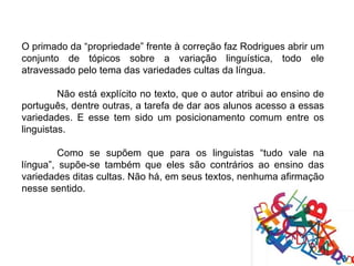 O primado da “propriedade” frente à correção faz Rodrigues abrir um
conjunto de tópicos sobre a variação linguística, todo ele
atravessado pelo tema das variedades cultas da língua.

         Não está explícito no texto, que o autor atribui ao ensino de
português, dentre outras, a tarefa de dar aos alunos acesso a essas
variedades. E esse tem sido um posicionamento comum entre os
linguistas.

         Como se supõem que para os linguistas “tudo vale na
língua”, supõe-se também que eles são contrários ao ensino das
variedades ditas cultas. Não há, em seus textos, nenhuma afirmação
nesse sentido.
 