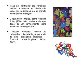  Visão em continuum das variantes:
  Melhor apreensão e distribuição
  social das variedades, o que permite
  uma maior interrelação.

 O letramento implica, como destaca
  Britto (2004:134), “muito mais que
  dispor de um conhecimento sobre
  uma variedade linguística”.

      Escola letradora: Acesso às
    variedades cultas da língua por meio
    de uma pedagogia articulada –
    Educação transdisciplinar (Britto,
    2004).
 