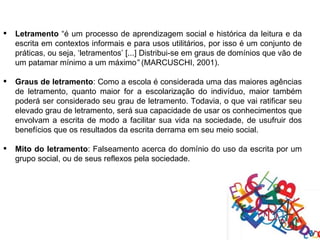    Letramento “é um processo de aprendizagem social e histórica da leitura e da
    escrita em contextos informais e para usos utilitários, por isso é um conjunto de
    práticas, ou seja, ‘letramentos’ [...] Distribui-se em graus de domínios que vão de
    um patamar mínimo a um máximo” (MARCUSCHI, 2001).

   Graus de letramento: Como a escola é considerada uma das maiores agências
    de letramento, quanto maior for a escolarização do indivíduo, maior também
    poderá ser considerado seu grau de letramento. Todavia, o que vai ratificar seu
    elevado grau de letramento, será sua capacidade de usar os conhecimentos que
    envolvam a escrita de modo a facilitar sua vida na sociedade, de usufruir dos
    benefícios que os resultados da escrita derrama em seu meio social.

   Mito do letramento: Falseamento acerca do domínio do uso da escrita por um
    grupo social, ou de seus reflexos pela sociedade.
 