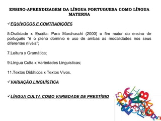 ENSINO-APRENDIZAGEM DA LÍNGUA PORTUGUESA COMO LÍNGUA
                       MATERNA

EQUÍVOCOS E CONTRADIÇÕES

5.Oralidade x Escrita: Para Marchuschi (2000) o fim maior do ensino de
português “é o pleno domínio e uso de ambas as modalidades nos seus
diferentes níveis”;

7.Leitura x Gramática;

9.Língua Culta x Variedades Linguisticas;

11.Textos Didáticos x Textos Vivos.

VARIAÇÃO LINGUÍSTICA


LÍNGUA CULTA COMO VARIEDADE DE PRESTÍGIO
 