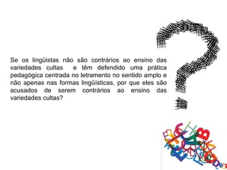 Se os lingüistas não são contrários ao ensino das
variedades cultas   e têm defendido uma prática
pedagógica centrada no letramento no sentido amplo e
não apenas nas formas lingüísticas, por que eles são
acusados de serem contrários ao ensino das
variedades cultas?
 