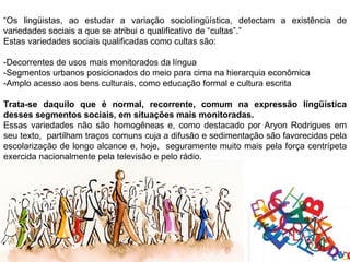 “Os lingüistas, ao estudar a variação sociolingüística, detectam a existência de
variedades sociais a que se atribui o qualificativo de “cultas”.”
Estas variedades sociais qualificadas como cultas são:

-Decorrentes de usos mais monitorados da língua
-Segmentos urbanos posicionados do meio para cima na hierarquia econômica
-Amplo acesso aos bens culturais, como educação formal e cultura escrita

Trata-se daquilo que é normal, recorrente, comum na expressão lingüística
desses segmentos sociais, em situações mais monitoradas.
Essas variedades não são homogêneas e, como destacado por Aryon Rodrigues em
seu texto, partilham traços comuns cuja a difusão e sedimentação são favorecidas pela
escolarização de longo alcance e, hoje, seguramente muito mais pela força centrípeta
exercida nacionalmente pela televisão e pelo rádio.
 