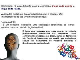 Claramente, há uma distinção entre a expressão língua culta escrita e
língua culta falada.

Variedades Cultas, em suas modalidades orais e escritas, são:
-manifestações do uso vivo (normal) da língua

Norma-padrão:
- É um construto idealizado, uma codificação taxonômica de formas
tomadas como um modelo lingüístico ideal
                     É importante observar que, essa norma, no entanto,
                     profundamente dissociada das variedades cultas
                     efetivamente praticadas no Brasil, nunca se tornou um
                     fato funcional. No entanto, tem servido, por mais de um
                     século, de instrumento de violência simbólica e
                     discriminação sociocultural.
 