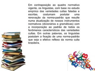 Em contraposição ao quadro normativo
vigente, os linguistas, com base no estudo
empírico das variedades cultas faladas e
escritas,    costumam      postular   uma
renovação da norma-padrão que resulte
numa atualização de nossos instrumentos
normativos (dicionários e gramáticas) com
a incorporação ao padrão de todos os
fenômenos característicos das variedades
cultas. Em outras palavras, os linguistas
postulam a fixação de uma norma-padrão
que seja o efetivo reflexo da norma culta
brasileira.
 