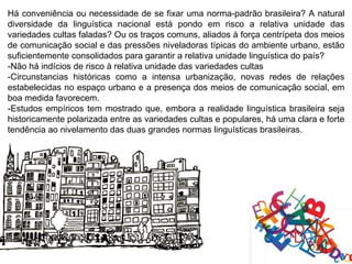 Há conveniência ou necessidade de se fixar uma norma-padrão brasileira? A natural
diversidade da linguística nacional está pondo em risco a relativa unidade das
variedades cultas faladas? Ou os traços comuns, aliados à força centrípeta dos meios
de comunicação social e das pressões niveladoras típicas do ambiente urbano, estão
suficientemente consolidados para garantir a relativa unidade linguística do país?
-Não há indícios de risco à relativa unidade das variedades cultas
-Circunstancias históricas como a intensa urbanização, novas redes de relações
estabelecidas no espaço urbano e a presença dos meios de comunicação social, em
boa medida favorecem.
-Estudos empíricos tem mostrado que, embora a realidade linguística brasileira seja
historicamente polarizada entre as variedades cultas e populares, há uma clara e forte
tendência ao nivelamento das duas grandes normas linguísticas brasileiras.
 