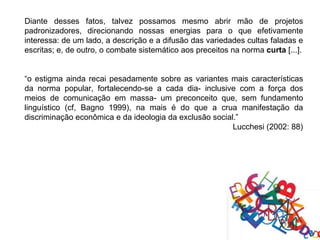 Diante desses fatos, talvez possamos mesmo abrir mão de projetos
padronizadores, direcionando nossas energias para o que efetivamente
interessa: de um lado, a descrição e a difusão das variedades cultas faladas e
escritas; e, de outro, o combate sistemático aos preceitos na norma curta [...].


“o estigma ainda recai pesadamente sobre as variantes mais características
da norma popular, fortalecendo-se a cada dia- inclusive com a força dos
meios de comunicação em massa- um preconceito que, sem fundamento
linguístico (cf, Bagno 1999), na mais é do que a crua manifestação da
discriminação econômica e da ideologia da exclusão social.”
                                                         Lucchesi (2002: 88)
 