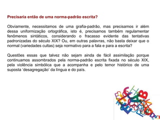 Precisaria então de uma norma-padrão escrita?

Obviamente, necessitamos de uma grafia-padrão, mas precisamos ir além
dessa uniformização ortográfica, isto é, precisamos também regulamentar
fenômenos sintáticos, considerando o fracasso evidente das tentativas
padronizadas do século XIX? Ou, em outras palavras, não basta deixar que o
normal (variedades cultas) seja normativo para a fala e para a escrita?

Questões essas que talvez não sejam ainda de fácil assimilação porque
continuamos assombrados pela norma-padrão escrita fixada no século XIX,
pela violência simbólica que a acompanha e pelo temor histórico de uma
suposta ‘desagregação’ da língua e do país.
 