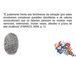 “É justamente frente aos fenômenos da variação (por estes
envolverem complexas questões identitárias e de valores
socioculturais) que os falantes parecem se mostrar mais
sensíveis, externando, muitas vezes, atitudes e juízos de
alta virulência” (FARACO, 2004, p. 1).
 