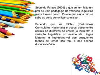 Segundo Faraco (2004) o que se tem feito em
prol de uma pedagogia da variação linguística
ainda é muito pouco. Parece que ainda não se
sabe ao certo como lidar com isso.

Sabendo que os PCNs (Parâmetros
Curriculares Nacionais) e outros documentos
oficiais de diretrizes de ensino já incluíram a
variação linguística no ensino da Língua
Materna, é imprescindível que busquemos
formas de tornar isso real, e não apenas
discurso teórico.
 