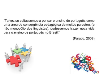 “Talvez se voltássemos a pensar o ensino do português como
uma área de convergência pedagógica de muitos parceiros (e
não monopólio dos linguistas), pudéssemos trazer nova vida
para o ensino de português no Brasil.”
                                            (Faraco, 2008)
 