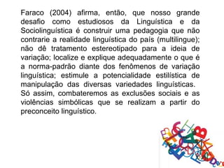 Faraco (2004) afirma, então, que nosso grande
desafio como estudiosos da Linguística e da
Sociolinguística é construir uma pedagogia que não
contrarie a realidade linguística do país (multilingue);
não dê tratamento estereotipado para a ideia de
variação; localize e explique adequadamente o que é
a norma-padrão diante dos fenômenos de variação
linguística; estimule a potencialidade estilística de
manipulação das diversas variedades linguísticas.
Só assim, combateremos as exclusões sociais e as
violências simbólicas que se realizam a partir do
preconceito linguístico.
 