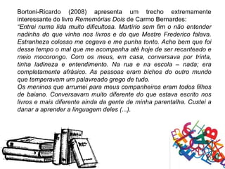 Bortoni-Ricardo (2008) apresenta um trecho extremamente
interessante do livro Rememórias Dois de Carmo Bernardes:
“Entrei numa lida muito dificultosa. Martírio sem fim o não entender
nadinha do que vinha nos livros e do que Mestre Frederico falava.
Estranheza colosso me cegava e me punha tonto. Acho bem que foi
desse tempo o mal que me acompanha até hoje de ser recanteado e
meio mocorongo. Com os meus, em casa, conversava por trinta,
tinha ladineza e entendimento. Na rua e na escola – nada; era
completamente afrásico. As pessoas eram bichos do outro mundo
que temperavam um palavreado grego de tudo.
Os meninos que arrumei para meus companheiros eram todos filhos
de baiano. Conversavam muito diferente do que estava escrito nos
livros e mais diferente ainda da gente de minha parentalha. Custei a
danar a aprender a linguagem deles (...).
 