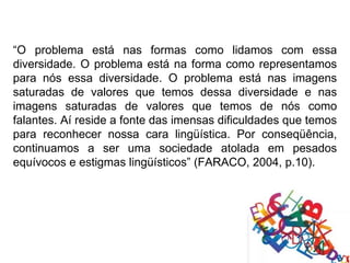 “O problema está nas formas como lidamos com essa
diversidade. O problema está na forma como representamos
para nós essa diversidade. O problema está nas imagens
saturadas de valores que temos dessa diversidade e nas
imagens saturadas de valores que temos de nós como
falantes. Aí reside a fonte das imensas dificuldades que temos
para reconhecer nossa cara lingüística. Por conseqüência,
continuamos a ser uma sociedade atolada em pesados
equívocos e estigmas lingüísticos” (FARACO, 2004, p.10).
 