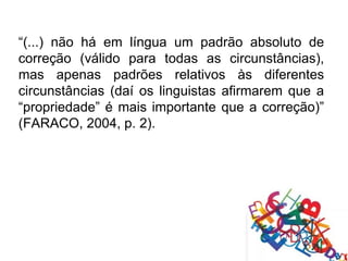 “(...) não há em língua um padrão absoluto de
correção (válido para todas as circunstâncias),
mas apenas padrões relativos às diferentes
circunstâncias (daí os linguistas afirmarem que a
“propriedade” é mais importante que a correção)”
(FARACO, 2004, p. 2).
 