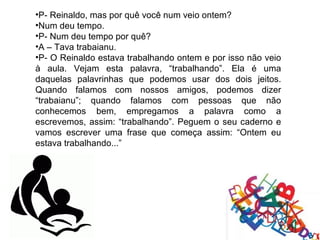 •P- Reinaldo, mas por quê você num veio ontem?
•Num deu tempo.
•P- Num deu tempo por quê?
•A – Tava trabaianu.
•P- O Reinaldo estava trabalhando ontem e por isso não veio
à aula. Vejam esta palavra, “trabalhando”. Ela é uma
daquelas palavrinhas que podemos usar dos dois jeitos.
Quando falamos com nossos amigos, podemos dizer
“trabaianu”; quando falamos com pessoas que não
conhecemos bem, empregamos a palavra como a
escrevemos, assim: “trabalhando”. Peguem o seu caderno e
vamos escrever uma frase que começa assim: “Ontem eu
estava trabalhando...”
 
