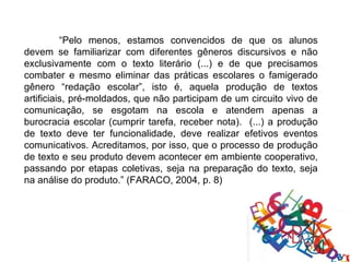 “Pelo menos, estamos convencidos de que os alunos
devem se familiarizar com diferentes gêneros discursivos e não
exclusivamente com o texto literário (...) e de que precisamos
combater e mesmo eliminar das práticas escolares o famigerado
gênero “redação escolar”, isto é, aquela produção de textos
artificiais, pré-moldados, que não participam de um circuito vivo de
comunicação, se esgotam na escola e atendem apenas a
burocracia escolar (cumprir tarefa, receber nota). (...) a produção
de texto deve ter funcionalidade, deve realizar efetivos eventos
comunicativos. Acreditamos, por isso, que o processo de produção
de texto e seu produto devem acontecer em ambiente cooperativo,
passando por etapas coletivas, seja na preparação do texto, seja
na análise do produto.” (FARACO, 2004, p. 8)
 