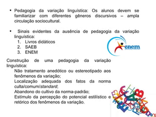  Pedagogia da variação linguística: Os alunos devem se
   familiarizar com diferentes gêneros discursivos – ampla
   circulação sociocultural.

       Sinais evidentes da ausência de pedagogia da variação
     linguística:
       1. Livros didáticos
       2. SAEB
       3. ENEM
Construção de uma pedagogia da variação
linguística:
    Não tratamento anedótico ou estereotipado aos
    fenômenos da variação;
    Localização adequada dos fatos da norma
    culta/comum/standard;
    Abandono do cultivo da norma-padrão;
    Estímulo da percepção do potencial estilístico e
    retórico dos fenômenos da variação.
 