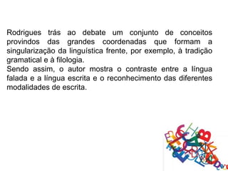 Rodrigues trás ao debate um conjunto de conceitos
provindos das grandes coordenadas que formam a
singularização da linguística frente, por exemplo, à tradição
gramatical e à filologia.
Sendo assim, o autor mostra o contraste entre a língua
falada e a língua escrita e o reconhecimento das diferentes
modalidades de escrita.
 