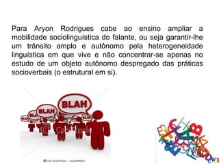 Para Aryon Rodrigues cabe ao ensino ampliar a
mobilidade sociolinguística do falante, ou seja garantir-lhe
um trânsito amplo e autônomo pela heterogeneidade
linguística em que vive e não concentrar-se apenas no
estudo de um objeto autônomo despregado das práticas
socioverbais (o estrutural em si).
 